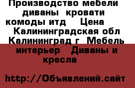 Производство мебели (диваны, кровати, комоды итд) › Цена ­ 100 - Калининградская обл., Калининград г. Мебель, интерьер » Диваны и кресла   